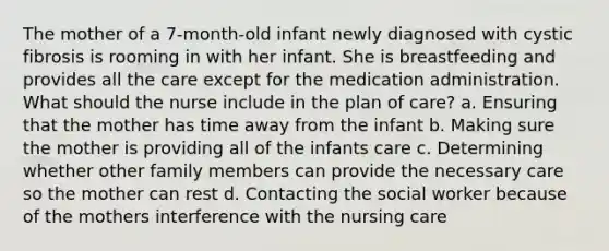 The mother of a 7-month-old infant newly diagnosed with cystic fibrosis is rooming in with her infant. She is breastfeeding and provides all the care except for the medication administration. What should the nurse include in the plan of care? a. Ensuring that the mother has time away from the infant b. Making sure the mother is providing all of the infants care c. Determining whether other family members can provide the necessary care so the mother can rest d. Contacting the social worker because of the mothers interference with the nursing care