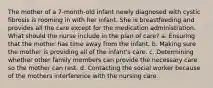 The mother of a 7-month-old infant newly diagnosed with cystic fibrosis is rooming in with her infant. She is breastfeeding and provides all the care except for the medication administration. What should the nurse include in the plan of care? a. Ensuring that the mother has time away from the infant. b. Making sure the mother is providing all of the infant's care. c. Determining whether other family members can provide the necessary care so the mother can rest. d. Contacting the social worker because of the mothers interference with the nursing care.