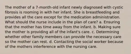 The mother of a 7-month-old infant newly diagnosed with cystic fibrosis is rooming in with her infant. She is breastfeeding and provides all the care except for the medication administration. What should the nurse include in the plan of care? a. Ensuring that the mother has time away from the infant. b. Making sure the mother is providing all of the infant's care. c. Determining whether other family members can provide the necessary care so the mother can rest. d. Contacting the social worker because of the mothers interference with the nursing care.