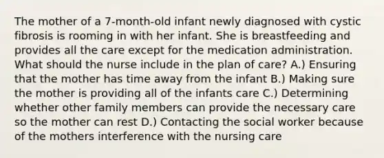 The mother of a 7-month-old infant newly diagnosed with cystic fibrosis is rooming in with her infant. She is breastfeeding and provides all the care except for the medication administration. What should the nurse include in the plan of care? A.) Ensuring that the mother has time away from the infant B.) Making sure the mother is providing all of the infants care C.) Determining whether other family members can provide the necessary care so the mother can rest D.) Contacting the social worker because of the mothers interference with the nursing care