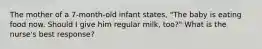 The mother of a 7-month-old infant states, "The baby is eating food now. Should I give him regular milk, too?" What is the nurse's best response?