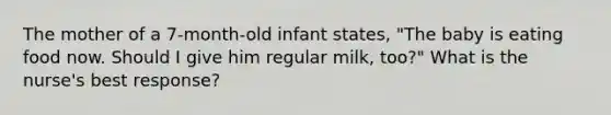 The mother of a 7-month-old infant states, "The baby is eating food now. Should I give him regular milk, too?" What is the nurse's best response?