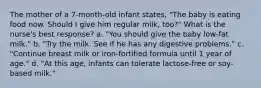 The mother of a 7-month-old infant states, "The baby is eating food now. Should I give him regular milk, too?" What is the nurse's best response? a. "You should give the baby low-fat milk." b. "Try the milk. See if he has any digestive problems." c. "Continue breast milk or iron-fortified formula until 1 year of age." d. "At this age, infants can tolerate lactose-free or soy-based milk."