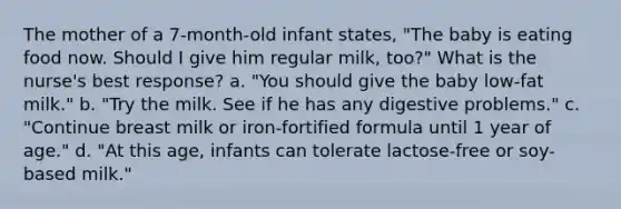 The mother of a 7-month-old infant states, "The baby is eating food now. Should I give him regular milk, too?" What is the nurse's best response? a. "You should give the baby low-fat milk." b. "Try the milk. See if he has any digestive problems." c. "Continue breast milk or iron-fortified formula until 1 year of age." d. "At this age, infants can tolerate lactose-free or soy-based milk."