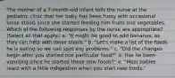 The mother of a 7-month-old infant tells the nurse at the pediatric clinic that her baby has been fussy with occasional loose stools since she started feeding him fruits and vegetables. Which of the following responses by the nurse are appropriate? (Select all that apply.) a. "It might be good to add bananas, as they can help with loose stools." b. "Let's make a list of the foods he is eating so we can spot any problems." c. "Did the changes begin after you started one particular food?" d. Has he been vomiting since he started these new foods?" e. "Most babies react with a little indigestion when you start new foods."