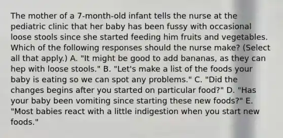 The mother of a 7-month-old infant tells the nurse at the pediatric clinic that her baby has been fussy with occasional loose stools since she started feeding him fruits and vegetables. Which of the following responses should the nurse make? (Select all that apply.) A. "It might be good to add bananas, as they can hep with loose stools." B. "Let's make a list of the foods your baby is eating so we can spot any problems." C. "Did the changes begins after you started on particular food?" D. "Has your baby been vomiting since starting these new foods?" E. "Most babies react with a little indigestion when you start new foods."