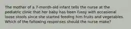 The mother of a 7-month-old infant tells the nurse at the pediatric clinic that her baby has been fussy with occasional loose stools since she started feeding him fruits and vegetables. Which of the following responses should the nurse make?