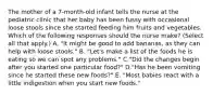 The mother of a 7‑month‑old infant tells the nurse at the pediatric clinic that her baby has been fussy with occasional loose stools since she started feeding him fruits and vegetables. Which of the following responses should the nurse make? (Select all that apply.) A. "It might be good to add bananas, as they can help with loose stools." B. "Let's make a list of the foods he is eating so we can spot any problems." C."Did the changes begin after you started one particular food?" D."Has he been vomiting since he started these new foods?" E. "Most babies react with a little indigestion when you start new foods."