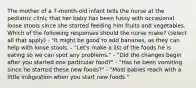 The mother of a 7-month-old infant tells the nurse at the pediatric clinic that her baby has been fussy with occasional loose stools since she started feeding him fruits and vegetables. Which of the following responses should the nurse make? (select all that apply) - "It might be good to add bananas, as they can help with loose stools. - "Let's make a list of the foods he is eating so we can spot any problems." - "Did the changes begin after you started one particular food?" - "Has he been vomiting since he started these new foods?" - "Most babies reach with a little indigestion when you start new foods."