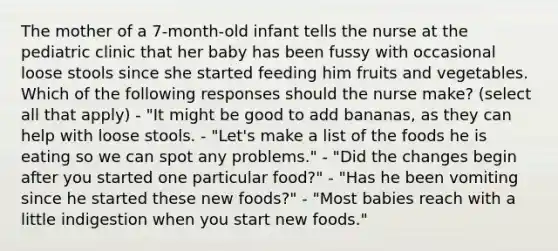 The mother of a 7-month-old infant tells the nurse at the pediatric clinic that her baby has been fussy with occasional loose stools since she started feeding him fruits and vegetables. Which of the following responses should the nurse make? (select all that apply) - "It might be good to add bananas, as they can help with loose stools. - "Let's make a list of the foods he is eating so we can spot any problems." - "Did the changes begin after you started one particular food?" - "Has he been vomiting since he started these new foods?" - "Most babies reach with a little indigestion when you start new foods."