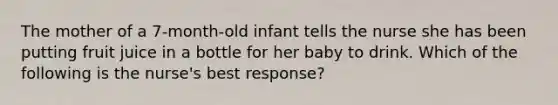 The mother of a 7-month-old infant tells the nurse she has been putting fruit juice in a bottle for her baby to drink. Which of the following is the nurse's best response?