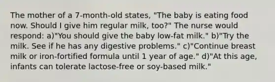 The mother of a 7-month-old states, "The baby is eating food now. Should I give him regular milk, too?" The nurse would respond: a)"You should give the baby low-fat milk." b)"Try the milk. See if he has any digestive problems." c)"Continue breast milk or iron-fortified formula until 1 year of age." d)"At this age, infants can tolerate lactose-free or soy-based milk."