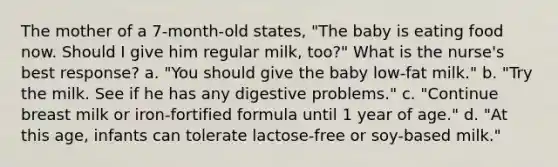 The mother of a 7-month-old states, "The baby is eating food now. Should I give him regular milk, too?" What is the nurse's best response? a. "You should give the baby low-fat milk." b. "Try the milk. See if he has any digestive problems." c. "Continue breast milk or iron-fortified formula until 1 year of age." d. "At this age, infants can tolerate lactose-free or soy-based milk."