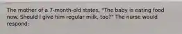 The mother of a 7-month-old states, "The baby is eating food now. Should I give him regular milk, too?" The nurse would respond: