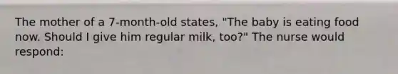 The mother of a 7-month-old states, "The baby is eating food now. Should I give him regular milk, too?" The nurse would respond: