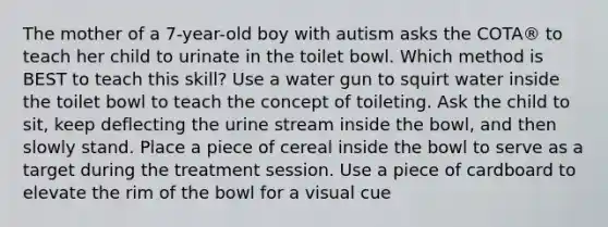 The mother of a 7-year-old boy with autism asks the COTA® to teach her child to urinate in the toilet bowl. Which method is BEST to teach this skill? Use a water gun to squirt water inside the toilet bowl to teach the concept of toileting. Ask the child to sit, keep deflecting the urine stream inside the bowl, and then slowly stand. Place a piece of cereal inside the bowl to serve as a target during the treatment session. Use a piece of cardboard to elevate the rim of the bowl for a visual cue