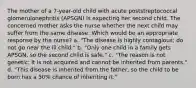 The mother of a 7-year-old child with acute poststreptococcal glomerulonephritis (APSGN) is expecting her second child. The concerned mother asks the nurse whether the next child may suffer from the same disease. Which would be an appropriate response by the nurse? a. "The disease is highly contagious; do not go near the ill child." b. "Only one child in a family gets APSGN, so the second child is safe." c. "The reason is not genetic; it is not acquired and cannot be inherited from parents." d. "This disease is inherited from the father, so the child to be born has a 50% chance of inheriting it."