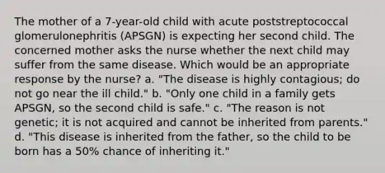 The mother of a 7-year-old child with acute poststreptococcal glomerulonephritis (APSGN) is expecting her second child. The concerned mother asks the nurse whether the next child may suffer from the same disease. Which would be an appropriate response by the nurse? a. "The disease is highly contagious; do not go near the ill child." b. "Only one child in a family gets APSGN, so the second child is safe." c. "The reason is not genetic; it is not acquired and cannot be inherited from parents." d. "This disease is inherited from the father, so the child to be born has a 50% chance of inheriting it."