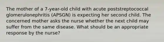 The mother of a 7-year-old child with acute poststreptococcal glomerulonephritis (APSGN) is expecting her second child. The concerned mother asks the nurse whether the next child may suffer from the same disease. What should be an appropriate response by the nurse?