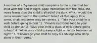 A mother of a 7-year-old child complains to the nurse that her child wets the bed at night. Upon interaction with the child, the nurse learns that the child is afraid of the dark. Which would the nurse recommend to the mother? Select all that apply. One, some, or all responses may be correct. 1. "Take your child for a walk before going to bed." 2. "Provide nutritious food to your child at dinner." 3. "Give your child a glass of milk before going to bed." 4. "Allow your child to keep a light on in the bedroom at night." 5. "Encourage your child to copy his siblings who sleep alone in their rooms."