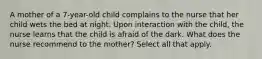 A mother of a 7-year-old child complains to the nurse that her child wets the bed at night. Upon interaction with the child, the nurse learns that the child is afraid of the dark. What does the nurse recommend to the mother? Select all that apply.