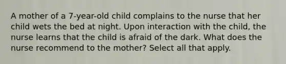 A mother of a 7-year-old child complains to the nurse that her child wets the bed at night. Upon interaction with the child, the nurse learns that the child is afraid of the dark. What does the nurse recommend to the mother? Select all that apply.