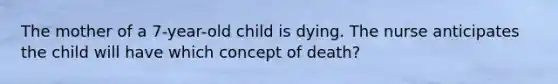 The mother of a 7-year-old child is dying. The nurse anticipates the child will have which concept of death?