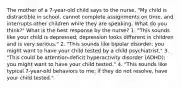 The mother of a 7-year-old child says to the nurse, "My child is distractible in school, cannot complete assignments on time, and interrupts other children while they are speaking. What do you think?" What is the best response by the nurse? 1. "This sounds like your child is depressed; depression looks different in children and is very serious." 2. "This sounds like bipolar disorder; you might want to have your child tested by a child psychiatrist." 3. "This could be attention-deficit hyperactivity disorder (ADHD); you might want to have your child tested." 4. "This sounds like typical 7-year-old behaviors to me; if they do not resolve, have your child tested."