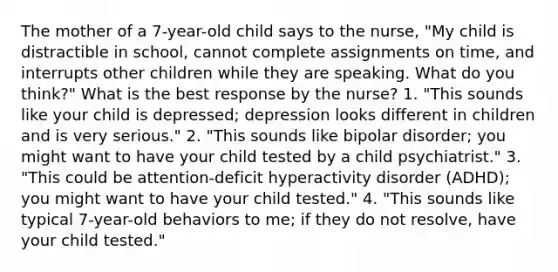 The mother of a 7-year-old child says to the nurse, "My child is distractible in school, cannot complete assignments on time, and interrupts other children while they are speaking. What do you think?" What is the best response by the nurse? 1. "This sounds like your child is depressed; depression looks different in children and is very serious." 2. "This sounds like bipolar disorder; you might want to have your child tested by a child psychiatrist." 3. "This could be attention-deficit hyperactivity disorder (ADHD); you might want to have your child tested." 4. "This sounds like typical 7-year-old behaviors to me; if they do not resolve, have your child tested."