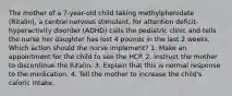 The mother of a 7-year-old child taking methylphenidate (Ritalin), a central nervous stimulant, for attention deficit-hyperactivity disorder (ADHD) calls the pediatric clinic and tells the nurse her daughter has lost 4 pounds in the last 2 weeks. Which action should the nurse implement? 1. Make an appointment for the child to see the HCP. 2. Instruct the mother to discontinue the Ritalin. 3. Explain that this is normal response to the medication. 4. Tell the mother to increase the child's caloric intake.