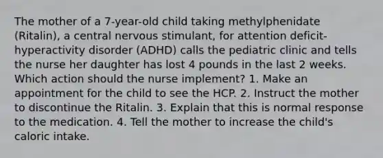 The mother of a 7-year-old child taking methylphenidate (Ritalin), a central nervous stimulant, for attention deficit-hyperactivity disorder (ADHD) calls the pediatric clinic and tells the nurse her daughter has lost 4 pounds in the last 2 weeks. Which action should the nurse implement? 1. Make an appointment for the child to see the HCP. 2. Instruct the mother to discontinue the Ritalin. 3. Explain that this is normal response to the medication. 4. Tell the mother to increase the child's caloric intake.