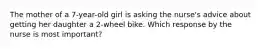 The mother of a 7-year-old girl is asking the nurse's advice about getting her daughter a 2-wheel bike. Which response by the nurse is most important?