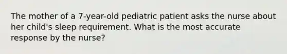 The mother of a 7-year-old pediatric patient asks the nurse about her child's sleep requirement. What is the most accurate response by the nurse?