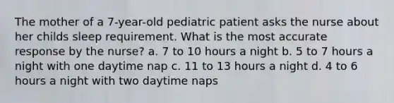 The mother of a 7-year-old pediatric patient asks the nurse about her childs sleep requirement. What is the most accurate response by the nurse? a. 7 to 10 hours a night b. 5 to 7 hours a night with one daytime nap c. 11 to 13 hours a night d. 4 to 6 hours a night with two daytime naps