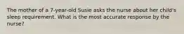 The mother of a 7-year-old Susie asks the nurse about her child's sleep requirement. What is the most accurate response by the nurse?