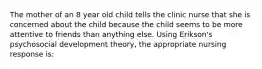 The mother of an 8 year old child tells the clinic nurse that she is concerned about the child because the child seems to be more attentive to friends than anything else. Using Erikson's psychosocial development theory, the appropriate nursing response is: