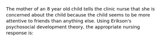 The mother of an 8 year old child tells the clinic nurse that she is concerned about the child because the child seems to be more attentive to friends than anything else. Using Erikson's psychosocial development theory, the appropriate nursing response is: