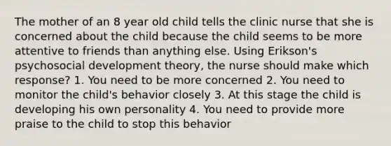 The mother of an 8 year old child tells the clinic nurse that she is concerned about the child because the child seems to be more attentive to friends than anything else. Using Erikson's psychosocial development theory, the nurse should make which response? 1. You need to be more concerned 2. You need to monitor the child's behavior closely 3. At this stage the child is developing his own personality 4. You need to provide more praise to the child to stop this behavior