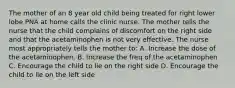 The mother of an 8 year old child being treated for right lower lobe PNA at home calls the clinic nurse. The mother tells the nurse that the child complains of discomfort on the right side and that the acetaminophen is not very effective. The nurse most appropriately tells the mother to: A. Increase the dose of the acetaminophen. B. Increase the freq of the acetaminophen C. Encourage the child to lie on the right side D. Encourage the child to lie on the left side