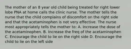 The mother of an 8 year old child being treated for right lower lobe PNA at home calls the clinic nurse. The mother tells the nurse that the child complains of discomfort on the right side and that the acetaminophen is not very effective. The nurse most appropriately tells the mother to: A. Increase the dose of the acetaminophen. B. Increase the freq of the acetaminophen C. Encourage the child to lie on the right side D. Encourage the child to lie on the left side