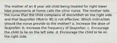 The mother of an 8 year old child being treated for right lower lobe pneumonia at home calls the clinic nurse. The mother tells the nurse that the child complains of discomfort on the right side and that ibuprofen (Motrin IB) is not effective. Which instruction should the nurse provide to the mother? a. Increase the dose of ibuprofen. b. Increase the frequency of ibuprofen. c. Encourage the child to lie on the left side. d. Encourage the child to lie on the right side.