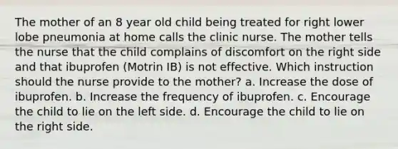 The mother of an 8 year old child being treated for right lower lobe pneumonia at home calls the clinic nurse. The mother tells the nurse that the child complains of discomfort on the right side and that ibuprofen (Motrin IB) is not effective. Which instruction should the nurse provide to the mother? a. Increase the dose of ibuprofen. b. Increase the frequency of ibuprofen. c. Encourage the child to lie on the left side. d. Encourage the child to lie on the right side.