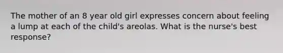 The mother of an 8 year old girl expresses concern about feeling a lump at each of the child's areolas. What is the nurse's best response?