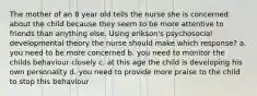 The mother of an 8 year old tells the nurse she is concerned about the child because they seem to be more attentive to friends than anything else. Using erikson's psychosocial developmental theory the nurse should make which response? a. you need to be more concerned b. you need to monitor the childs behaviour closely c. at this age the child is developing his own personality d. you need to provide more praise to the child to stop this behaviour