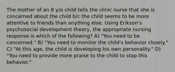 The mother of an 8 y/o child tells the clinic nurse that she is concerned about the child b/c the child seems to be more attentive to friends than anything else. Using Erikson's psychosocial development theory, the appropriate nursing response is which of the following? A) "You need to be concerned." B) "You need to monitor the child's behavior closely." C) "At this age, the child is developing his own personality." D) "You need to provide more praise to the child to stop this behavior."