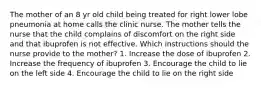 The mother of an 8 yr old child being treated for right lower lobe pneumonia at home calls the clinic nurse. The mother tells the nurse that the child complains of discomfort on the right side and that ibuprofen is not effective. Which instructions should the nurse provide to the mother? 1. Increase the dose of ibuprofen 2. Increase the frequency of ibuprofen 3. Encourage the child to lie on the left side 4. Encourage the child to lie on the right side