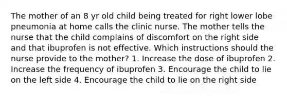 The mother of an 8 yr old child being treated for right lower lobe pneumonia at home calls the clinic nurse. The mother tells the nurse that the child complains of discomfort on the right side and that ibuprofen is not effective. Which instructions should the nurse provide to the mother? 1. Increase the dose of ibuprofen 2. Increase the frequency of ibuprofen 3. Encourage the child to lie on the left side 4. Encourage the child to lie on the right side