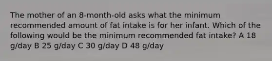 The mother of an 8-month-old asks what the minimum recommended amount of fat intake is for her infant. Which of the following would be the minimum recommended fat intake? A 18 g/day B 25 g/day C 30 g/day D 48 g/day