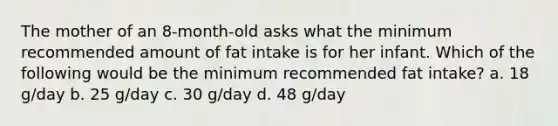 The mother of an 8-month-old asks what the minimum recommended amount of fat intake is for her infant. Which of the following would be the minimum recommended fat intake? a. 18 g/day b. 25 g/day c. 30 g/day d. 48 g/day