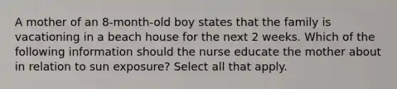 A mother of an 8-month-old boy states that the family is vacationing in a beach house for the next 2 weeks. Which of the following information should the nurse educate the mother about in relation to sun exposure? Select all that apply.